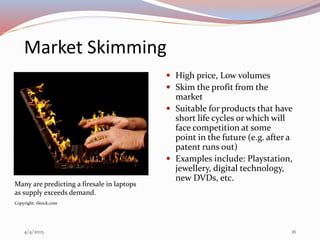 Market Skimming
 High price, Low volumes
 Skim the profit from the
market
 Suitable for products that have
short life cycles or which will
face competition at some
point in the future (e.g. after a
patent runs out)
 Examples include: Playstation,
jewellery, digital technology,
new DVDs, etc.
Many are predicting a firesale in laptops
as supply exceeds demand.
Copyright: iStock.com
4/4/2015 16
 