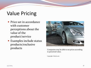 Value Pricing
 Price set in accordance
with customer
perceptions about the
value of the
product/service
 Examples include status
products/exclusive
products Companies may be able to set prices according
to perceived value.
Copyright: iStock.com
4/4/2015 18
 