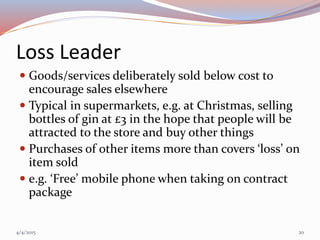 Loss Leader
 Goods/services deliberately sold below cost to
encourage sales elsewhere
 Typical in supermarkets, e.g. at Christmas, selling
bottles of gin at £3 in the hope that people will be
attracted to the store and buy other things
 Purchases of other items more than covers ‘loss’ on
item sold
 e.g. ‘Free’ mobile phone when taking on contract
package
4/4/2015 20
 