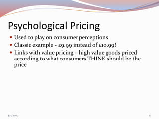 Psychological Pricing
 Used to play on consumer perceptions
 Classic example - £9.99 instead of £10.99!
 Links with value pricing – high value goods priced
according to what consumers THINK should be the
price
4/4/2015 22
 