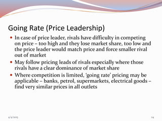 Going Rate (Price Leadership)
 In case of price leader, rivals have difficulty in competing
on price – too high and they lose market share, too low and
the price leader would match price and force smaller rival
out of market
 May follow pricing leads of rivals especially where those
rivals have a clear dominance of market share
 Where competition is limited, ‘going rate’ pricing may be
applicable – banks, petrol, supermarkets, electrical goods –
find very similar prices in all outlets
4/4/2015 24
 