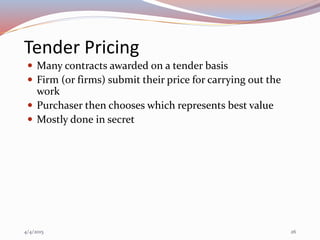 Tender Pricing
 Many contracts awarded on a tender basis
 Firm (or firms) submit their price for carrying out the
work
 Purchaser then chooses which represents best value
 Mostly done in secret
4/4/2015 26
 