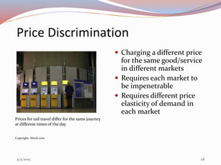 Price Discrimination
 Charging a different price
for the same good/service
in different markets
 Requires each market to
be impenetrable
 Requires different price
elasticity of demand in
each market
Prices for rail travel differ for the same journey
at different times of the day
Copyright: iStock.com
4/4/2015 28
 