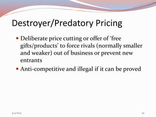 Destroyer/Predatory Pricing
 Deliberate price cutting or offer of ‘free
gifts/products’ to force rivals (normally smaller
and weaker) out of business or prevent new
entrants
 Anti-competitive and illegal if it can be proved
4/4/2015 30
 