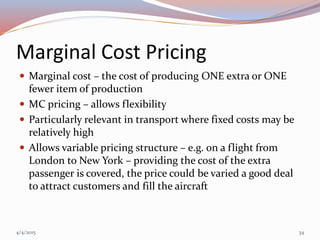 Marginal Cost Pricing
 Marginal cost – the cost of producing ONE extra or ONE
fewer item of production
 MC pricing – allows flexibility
 Particularly relevant in transport where fixed costs may be
relatively high
 Allows variable pricing structure – e.g. on a flight from
London to New York – providing the cost of the extra
passenger is covered, the price could be varied a good deal
to attract customers and fill the aircraft
4/4/2015 34
 