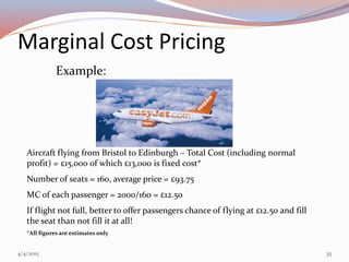 Marginal Cost Pricing
Example:
Aircraft flying from Bristol to Edinburgh – Total Cost (including normal
profit) = £15,000 of which £13,000 is fixed cost*
Number of seats = 160, average price = £93.75
MC of each passenger = 2000/160 = £12.50
If flight not full, better to offer passengers chance of flying at £12.50 and fill
the seat than not fill it at all!
*All figures are estimates only
4/4/2015 35
 