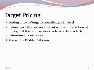 Target Pricing
 Setting price to ‘target’ a specified profit level
 Estimates of the cost and potential revenue at different
prices, and thus the break-even have to be made, to
determine the mark-up
 Mark-up = Profit/Cost x 100
4/4/2015 39
 