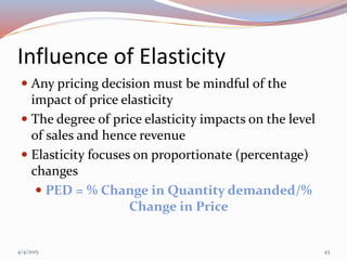 Influence of Elasticity
 Any pricing decision must be mindful of the
impact of price elasticity
 The degree of price elasticity impacts on the level
of sales and hence revenue
 Elasticity focuses on proportionate (percentage)
changes
 PED = % Change in Quantity demanded/%
Change in Price
4/4/2015 43
 