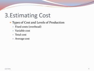 3.Estimating Cost
 Types of Cost and Levels of Production
 Fixed costs (overhead)
 Variable cost
 Total cost
 Average cost
4/4/2015 6
 