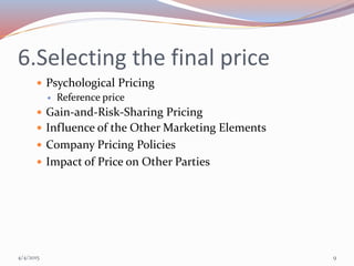 6.Selecting the final price
 Psychological Pricing
 Reference price
 Gain-and-Risk-Sharing Pricing
 Influence of the Other Marketing Elements
 Company Pricing Policies
 Impact of Price on Other Parties
4/4/2015 9
 