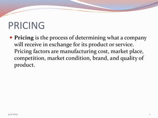 PRICING
 Pricing is the process of determining what a company
will receive in exchange for its product or service.
Pricing factors are manufacturing cost, market place,
competition, market condition, brand, and quality of
product.
4/4/2015 1
 