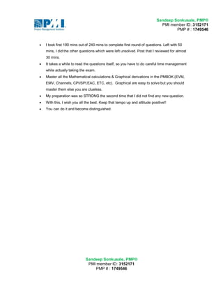 Sandeep Sonkusale, PMP® 
PMI member ID: 3152171 
PMP # : 1749546 
Sandeep Sonkusale, PMP® 
PMI member ID: 3152171 
PMP # : 1749546 
 I took first 190 mins out of 240 mins to complete first round of questions. Left with 50 
mins, I did the other questions which were left unsolved. Post that I reviewed for almost 
30 mins. 
 It takes a while to read the questions itself, so you have to do careful time management 
while actually taking the exam. 
 Master all the Mathematical calculations & Graphical derivations in the PMBOK (EVM, 
EMV, Channels, CPI/SPI,EAC, ETC, etc). Graphical are easy to solve but you should 
master them else you are clueless. 
 My preparation was so STRONG the second time that I did not find any new question. 
 With this, I wish you all the best. Keep that tempo up and attitude positive!! 
 You can do it and become distinguished. 
