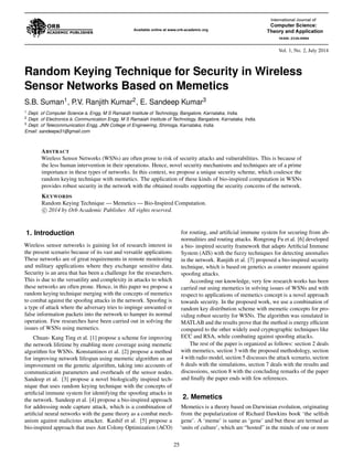 Vol. 1, No. 2, July 2014 
Random Keying Technique for Security in Wireless 
Sensor Networks Based on Memetics 
S.B. Suman1, P.V. Ranjith Kumar2, E. Sandeep Kumar3 
1 Dept. of Computer Science & Engg, M S Ramaiah Institute of Technology, Bangalore, Karnataka, India. 
2 Dept. of Electronics & Communication Engg, M S Ramaiah Institute of Technology, Bangalore, Karnataka, India. 
3 Dept. of Telecommunication Engg, JNN College of Engineering, Shimoga, Karnataka, India. 
Email: sandeepe31@gmail.com 
ABSTRACT 
Wireless Sensor Networks (WSNs) are often prone to risk of security attacks and vulnerabilities. This is because of 
the less human intervention in their operations. Hence, novel security mechanisms and techniques are of a prime 
importance in these types of networks. In this context, we propose a unique security scheme, which coalesce the 
random keying technique with memetics. The application of these kinds of bio-inspired computation in WSNs 
provides robust security in the network with the obtained results supporting the security concerns of the network. 
KEYWORDS 
Random Keying Technique— Memetics— Bio-Inspired Computation. 

c 2014 by Orb Academic Publisher. All rights reserved. 
1. Introduction 
Wireless sensor networks is gaining lot of research interest in 
the present scenario because of its vast and versatile applications. 
These networks are of great requirements in remote monitoring 
and military applications where they exchange sensitive data. 
Security is an area that has been a challenge for the researchers. 
This is due to the versatility and complexity in attacks to which 
these networks are often prone. Hence, in this paper we propose a 
random keying technique merging with the concepts of memetics 
to combat against the spoofing attacks in the network. Spoofing is 
a type of attack where the adversary tries to impinge unwanted or 
false information packets into the network to hamper its normal 
operation. Few researches have been carried out in solving the 
issues of WSNs using memetics. 
Chuan- Kang Ting et al. [1] propose a scheme for improving 
the network lifetime by enabling more coverage using memetic 
algorithm for WSNs. Konstantinos et al. [2] propose a method 
for improving network lifespan using memetic algorithm as an 
improvement on the genetic algorithm, taking into accounts of 
communication parameters and overheads of the sensor nodes. 
Sandeep et al. [3] propose a novel biologically inspired tech-nique 
that uses random keying technique with the concepts of 
artificial immune system for identifying the spoofing attacks in 
the network. Sandeep et al. [4] propose a bio-inspired approach 
for addressing node capture attack, which is a combination of 
artificial neural networks with the game theory as a combat mech-anism 
against malicious attacker. Kashif et al. [5] propose a 
bio-inspired approach that uses Ant Colony Optimization (ACO) 
for routing, and artificial immune system for securing from ab-normalities 
and routing attacks. Rongrong Fu et al. [6] developed 
a bio- inspired security framework that adapts Artificial Immune 
System (AIS) with the fuzzy techniques for detecting anomalies 
in the network. Ranjith et al. [7] proposed a bio-inspired security 
technique, which is based on genetics as counter measure against 
spoofing attacks. 
According our knowledge, very few research works has been 
carried out using memetics in solving issues of WSNs and with 
respect to applications of memetics concept is a novel approach 
towards security. In the proposed work, we use a combination of 
random key distribution scheme with memetic concepts for pro-viding 
robust security for WSNs. The algorithm was simulated in 
MATLAB and the results prove that the method is energy efficient 
compared to the other widely used cryptographic techniques like 
ECC and RSA, while combating against spoofing attacks. 
The rest of the paper is organized as follows: section 2 deals 
with memetics, section 3 with the proposed methodology, section 
4 with radio model, section 5 discusses the attack scenario, section 
6 deals with the simulations, section 7 deals with the results and 
discussions, section 8 with the concluding remarks of the paper 
and finally the paper ends with few references. 
2. Memetics 
Memetics is a theory based on Darwinian evolution, originating 
from the popularization of Richard Dawkins book ‘the selfish 
gene’. A ‘meme’ is same as ‘gene’ and but these are termed as 
‘units of culture’, which are “hosted” in the minds of one or more 
25 
 