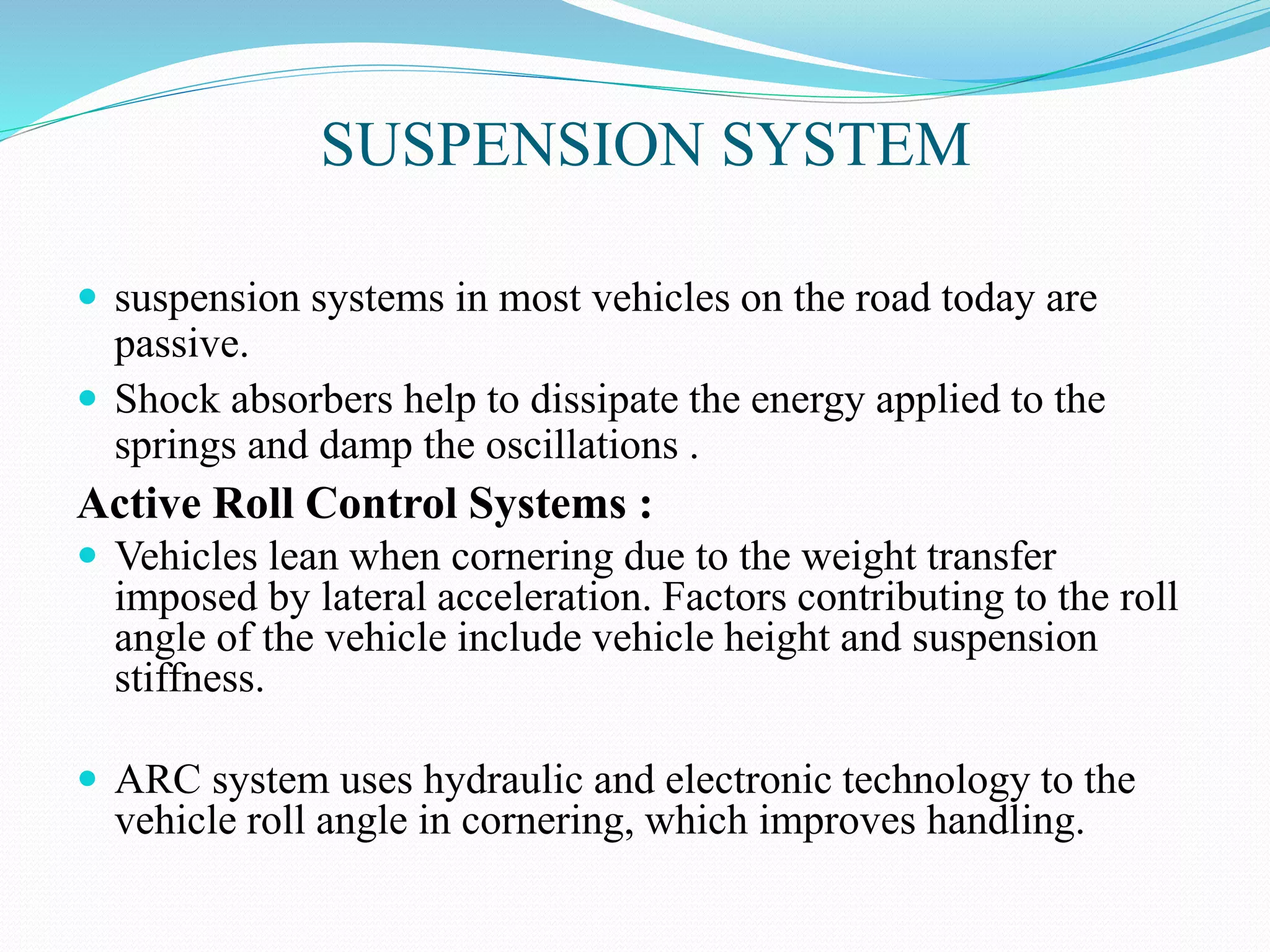 SUSPENSION SYSTEM
 suspension systems in most vehicles on the road today are
passive.
 Shock absorbers help to dissipate the energy applied to the
springs and damp the oscillations .
Active Roll Control Systems :
 Vehicles lean when cornering due to the weight transfer
imposed by lateral acceleration. Factors contributing to the roll
angle of the vehicle include vehicle height and suspension
stiffness.
 ARC system uses hydraulic and electronic technology to the
vehicle roll angle in cornering, which improves handling.
 
