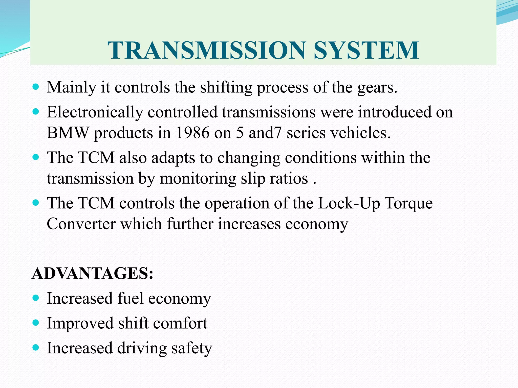 TRANSMISSION SYSTEM
 Mainly it controls the shifting process of the gears.
 Electronically controlled transmissions were introduced on
BMW products in 1986 on 5 and7 series vehicles.
 The TCM also adapts to changing conditions within the
transmission by monitoring slip ratios .
 The TCM controls the operation of the Lock-Up Torque
Converter which further increases economy
ADVANTAGES:
 Increased fuel economy
 Improved shift comfort
 Increased driving safety
 