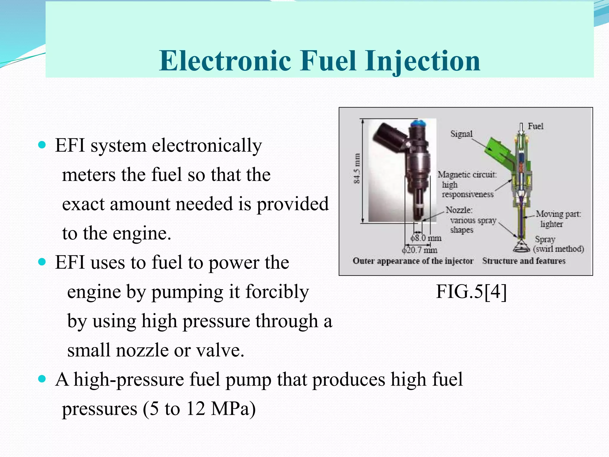 Electronic Fuel Injection
 EFI system electronically
meters the fuel so that the
exact amount needed is provided
to the engine.
 EFI uses to fuel to power the
engine by pumping it forcibly FIG.5[4]
by using high pressure through a
small nozzle or valve.
 A high-pressure fuel pump that produces high fuel
pressures (5 to 12 MPa)
 