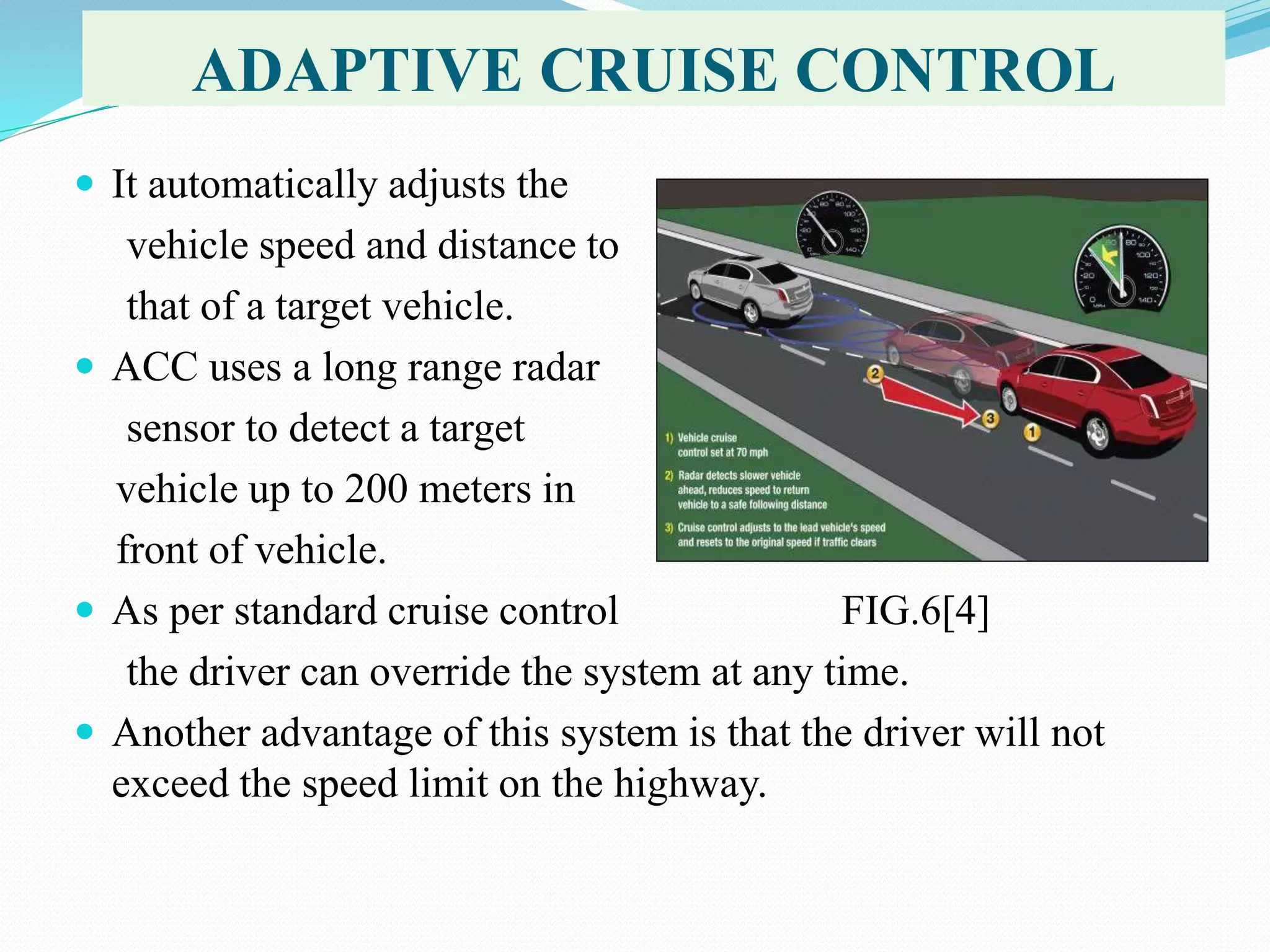 ADAPTIVE CRUISE CONTROL
 It automatically adjusts the
vehicle speed and distance to
that of a target vehicle.
 ACC uses a long range radar
sensor to detect a target
vehicle up to 200 meters in
front of vehicle.
 As per standard cruise control FIG.6[4]
the driver can override the system at any time.
 Another advantage of this system is that the driver will not
exceed the speed limit on the highway.
 