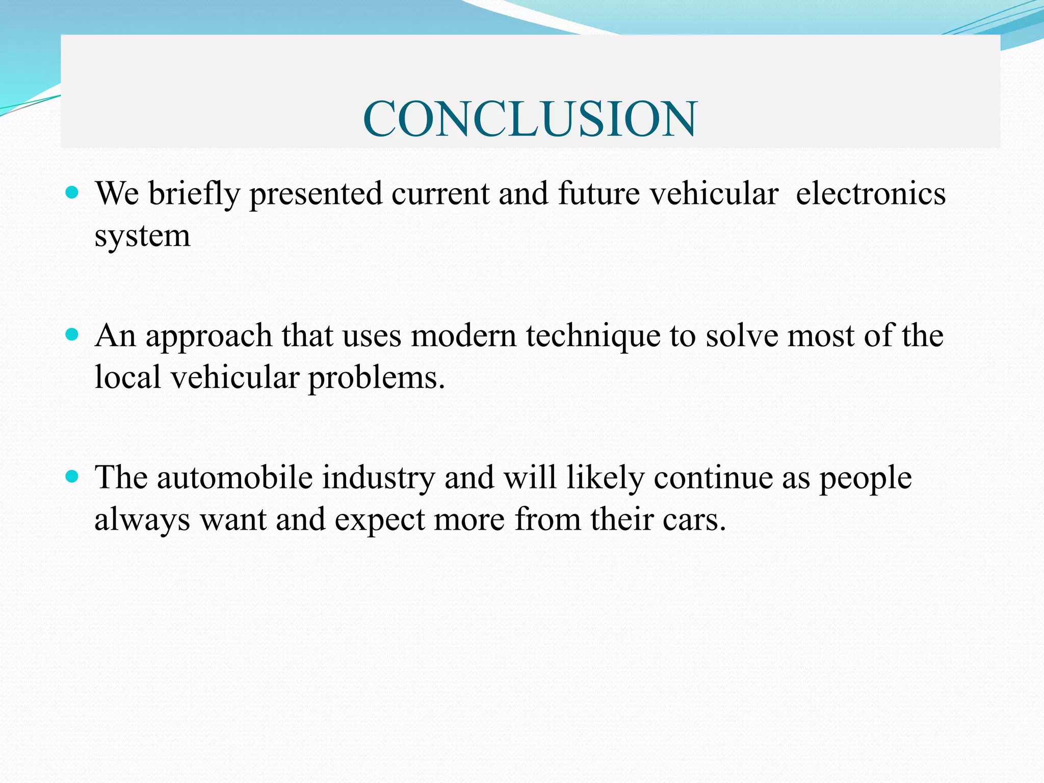 CONCLUSION
 We briefly presented current and future vehicular electronics
system
 An approach that uses modern technique to solve most of the
local vehicular problems.
 The automobile industry and will likely continue as people
always want and expect more from their cars.
 