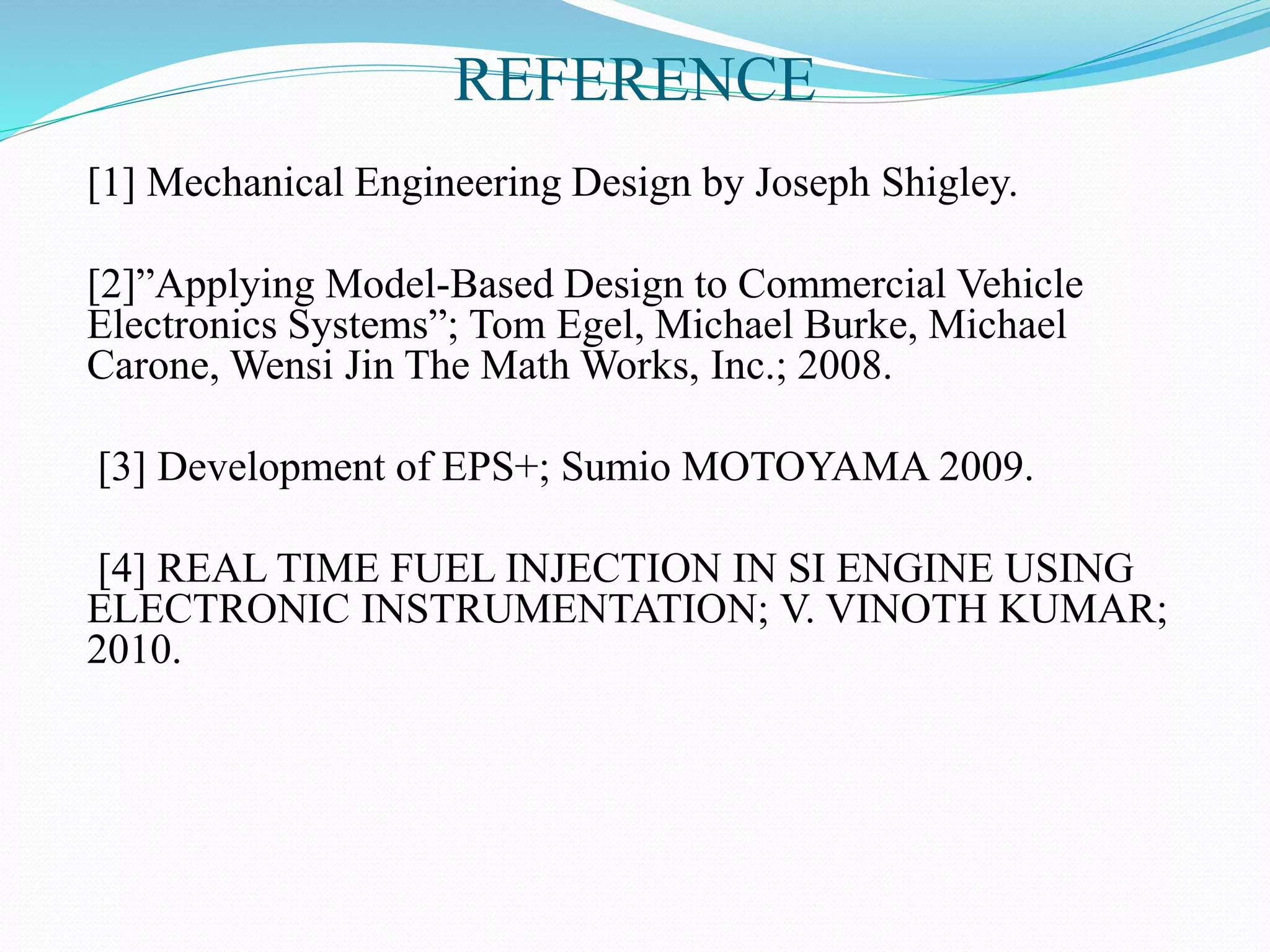 REFERENCE
[1] Mechanical Engineering Design by Joseph Shigley.
[2]”Applying Model-Based Design to Commercial Vehicle
Electronics Systems”; Tom Egel, Michael Burke, Michael
Carone, Wensi Jin The Math Works, Inc.; 2008.
[3] Development of EPS+; Sumio MOTOYAMA 2009.
[4] REAL TIME FUEL INJECTION IN SI ENGINE USING
ELECTRONIC INSTRUMENTATION; V. VINOTH KUMAR;
2010.
 