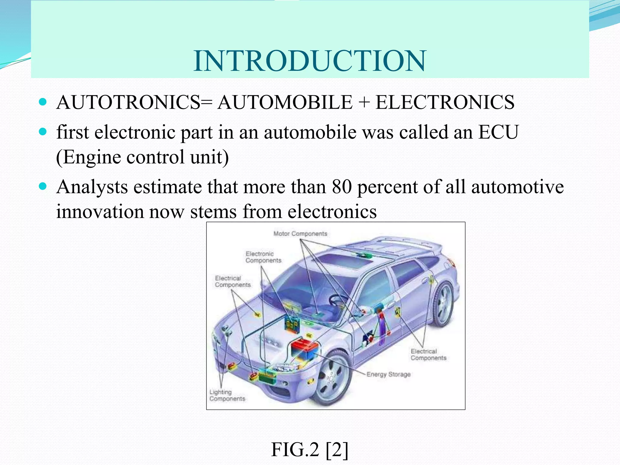 INTRODUCTION
 AUTOTRONICS= AUTOMOBILE + ELECTRONICS
 first electronic part in an automobile was called an ECU
(Engine control unit)
 Analysts estimate that more than 80 percent of all automotive
innovation now stems from electronics
FIG.2 [2]
 
