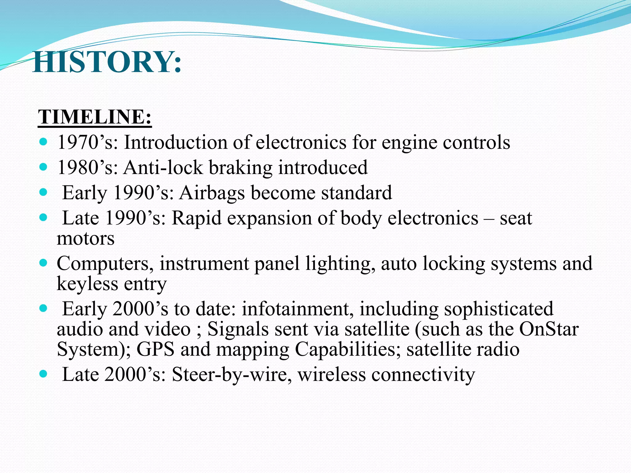 HISTORY:
TIMELINE:
 1970’s: Introduction of electronics for engine controls
 1980’s: Anti-lock braking introduced
 Early 1990’s: Airbags become standard
 Late 1990’s: Rapid expansion of body electronics – seat
motors
 Computers, instrument panel lighting, auto locking systems and
keyless entry
 Early 2000’s to date: infotainment, including sophisticated
audio and video ; Signals sent via satellite (such as the OnStar
System); GPS and mapping Capabilities; satellite radio
 Late 2000’s: Steer-by-wire, wireless connectivity
 