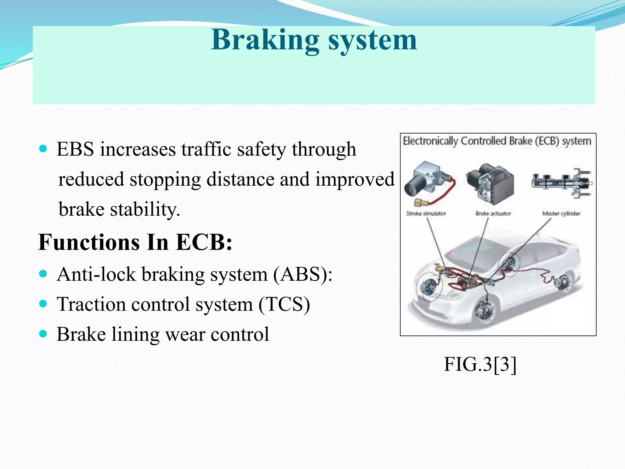 Braking system
 EBS increases traffic safety through
reduced stopping distance and improved
brake stability.
Functions In ECB:
 Anti-lock braking system (ABS):
 Traction control system (TCS)
 Brake lining wear control
FIG.3[3]
 