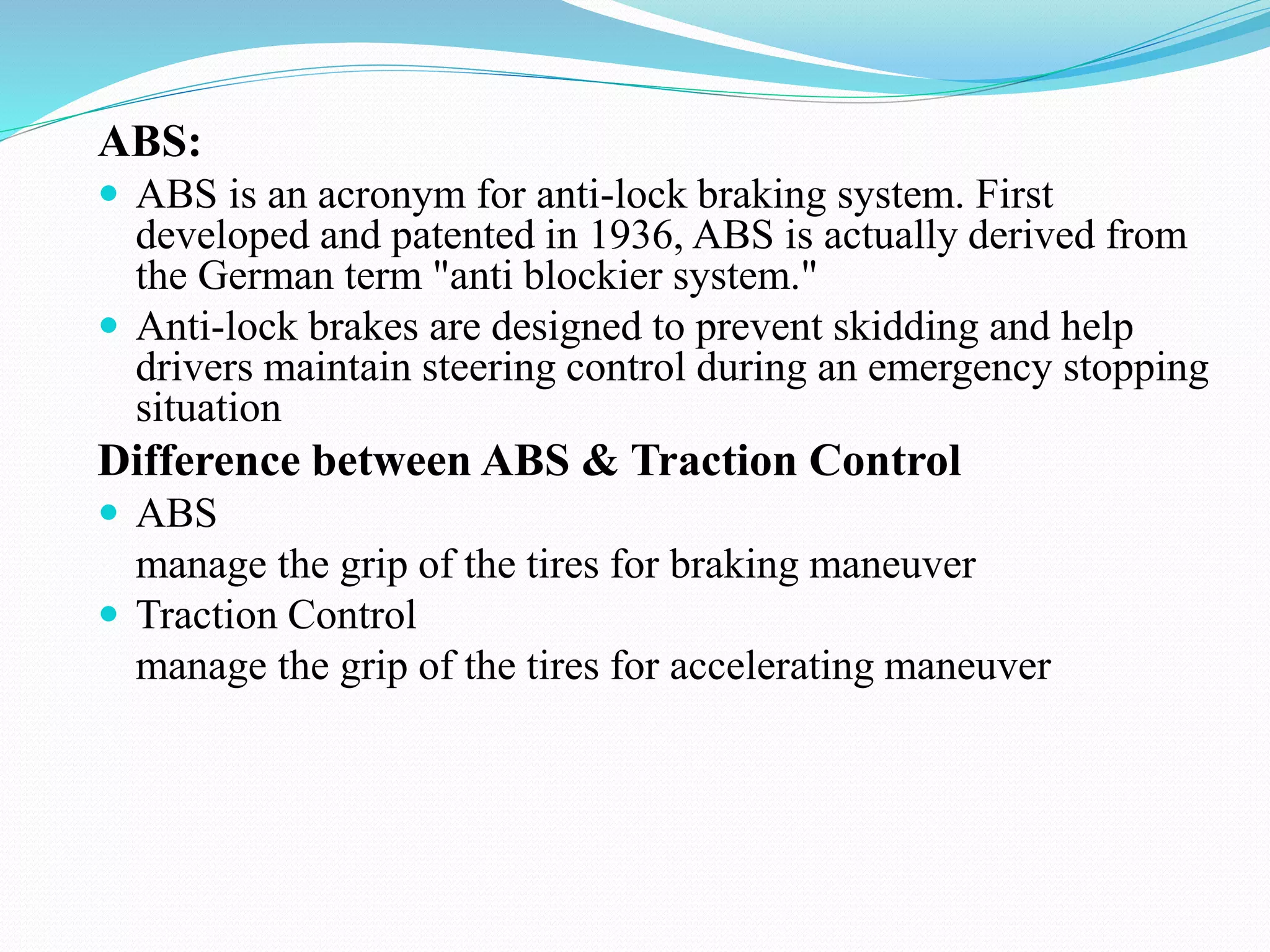ABS:
 ABS is an acronym for anti-lock braking system. First
developed and patented in 1936, ABS is actually derived from
the German term "anti blockier system."
 Anti-lock brakes are designed to prevent skidding and help
drivers maintain steering control during an emergency stopping
situation
Difference between ABS & Traction Control
 ABS
manage the grip of the tires for braking maneuver
 Traction Control
manage the grip of the tires for accelerating maneuver
 