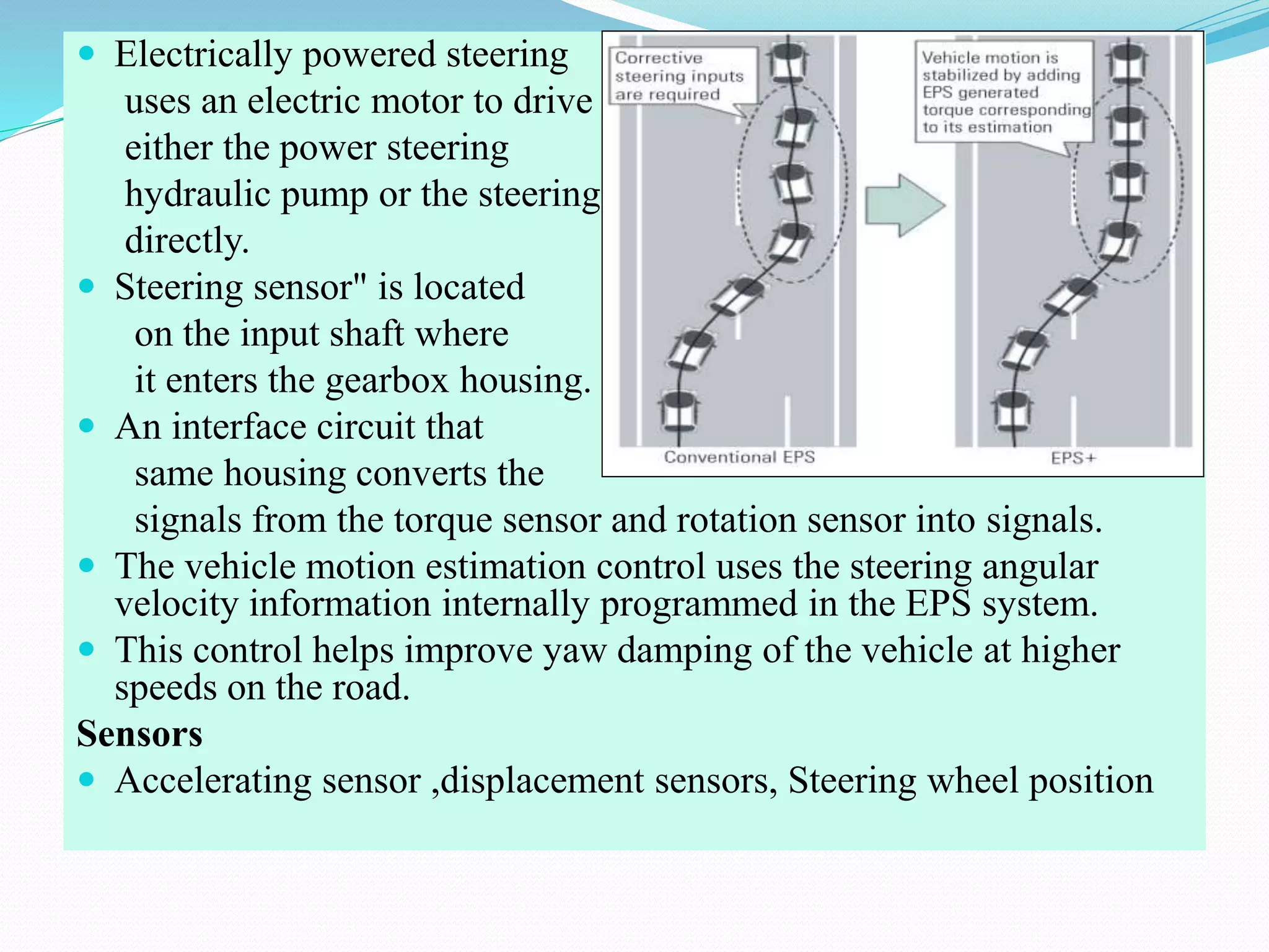  Electrically powered steering
uses an electric motor to drive
either the power steering
hydraulic pump or the steering
directly.
 Steering sensor" is located
on the input shaft where
it enters the gearbox housing.
 An interface circuit that
same housing converts the
signals from the torque sensor and rotation sensor into signals.
 The vehicle motion estimation control uses the steering angular
velocity information internally programmed in the EPS system.
 This control helps improve yaw damping of the vehicle at higher
speeds on the road.
Sensors
 Accelerating sensor ,displacement sensors, Steering wheel position
 