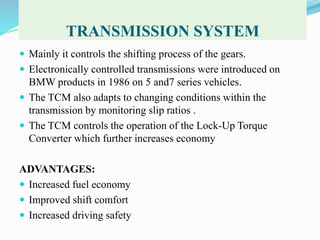 TRANSMISSION SYSTEM
 Mainly it controls the shifting process of the gears.
 Electronically controlled transmissions were introduced on
BMW products in 1986 on 5 and7 series vehicles.
 The TCM also adapts to changing conditions within the
transmission by monitoring slip ratios .
 The TCM controls the operation of the Lock-Up Torque
Converter which further increases economy
ADVANTAGES:
 Increased fuel economy
 Improved shift comfort
 Increased driving safety
 
