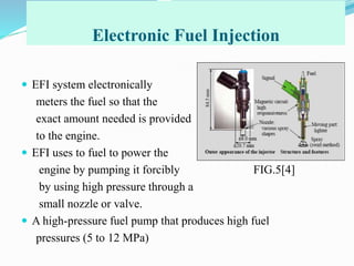 Electronic Fuel Injection
 EFI system electronically
meters the fuel so that the
exact amount needed is provided
to the engine.
 EFI uses to fuel to power the
engine by pumping it forcibly FIG.5[4]
by using high pressure through a
small nozzle or valve.
 A high-pressure fuel pump that produces high fuel
pressures (5 to 12 MPa)
 