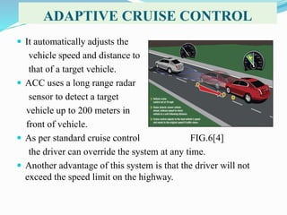 ADAPTIVE CRUISE CONTROL
 It automatically adjusts the
vehicle speed and distance to
that of a target vehicle.
 ACC uses a long range radar
sensor to detect a target
vehicle up to 200 meters in
front of vehicle.
 As per standard cruise control FIG.6[4]
the driver can override the system at any time.
 Another advantage of this system is that the driver will not
exceed the speed limit on the highway.
 
