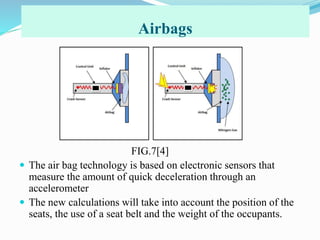 Airbags
0000
FIG.7[4]
 The air bag technology is based on electronic sensors that
measure the amount of quick deceleration through an
accelerometer
 The new calculations will take into account the position of the
seats, the use of a seat belt and the weight of the occupants.
 