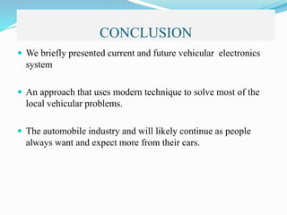 CONCLUSION
 We briefly presented current and future vehicular electronics
system
 An approach that uses modern technique to solve most of the
local vehicular problems.
 The automobile industry and will likely continue as people
always want and expect more from their cars.
 