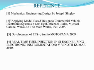 REFERENCE
[1] Mechanical Engineering Design by Joseph Shigley.
[2]”Applying Model-Based Design to Commercial Vehicle
Electronics Systems”; Tom Egel, Michael Burke, Michael
Carone, Wensi Jin The Math Works, Inc.; 2008.
[3] Development of EPS+; Sumio MOTOYAMA 2009.
[4] REAL TIME FUEL INJECTION IN SI ENGINE USING
ELECTRONIC INSTRUMENTATION; V. VINOTH KUMAR;
2010.
 