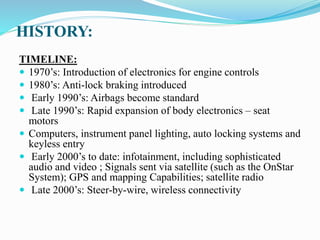 HISTORY:
TIMELINE:
 1970’s: Introduction of electronics for engine controls
 1980’s: Anti-lock braking introduced
 Early 1990’s: Airbags become standard
 Late 1990’s: Rapid expansion of body electronics – seat
motors
 Computers, instrument panel lighting, auto locking systems and
keyless entry
 Early 2000’s to date: infotainment, including sophisticated
audio and video ; Signals sent via satellite (such as the OnStar
System); GPS and mapping Capabilities; satellite radio
 Late 2000’s: Steer-by-wire, wireless connectivity
 