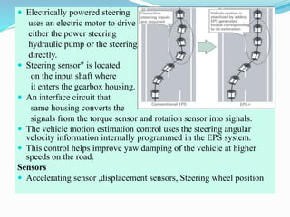  Electrically powered steering
uses an electric motor to drive
either the power steering
hydraulic pump or the steering
directly.
 Steering sensor" is located
on the input shaft where
it enters the gearbox housing.
 An interface circuit that
same housing converts the
signals from the torque sensor and rotation sensor into signals.
 The vehicle motion estimation control uses the steering angular
velocity information internally programmed in the EPS system.
 This control helps improve yaw damping of the vehicle at higher
speeds on the road.
Sensors
 Accelerating sensor ,displacement sensors, Steering wheel position
 