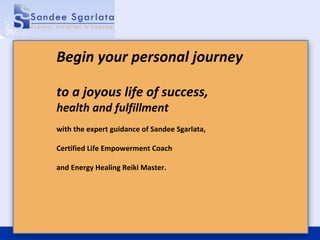 Begin your personal journey to a joyous life of success, health and fulfillment with the expert guidance of Sandee Sgarlata,  Certified Life Empowerment Coach  and Energy Healing Reiki Master. 