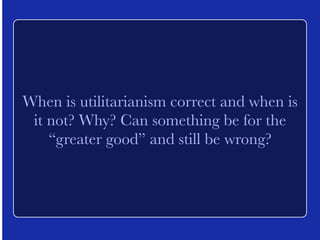 When is utilitarianism correct and when is 
it not? Why? Can something be for the 
“greater good” and still be wrong? 
 