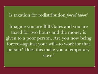 Is taxation for redistribution forced labor? 
! 
Imagine you are Bill Gates and you are 
taxed for two hours and the money is 
given to a poor person. ` 
Are you now being 
forced--against your will--to work for that 
person? Does this make you a temporary 
slave? 
 