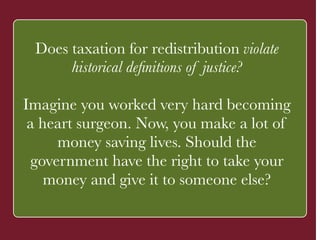 Does taxation for redistribution violate 
historical definitions of justice? 
! 
Imagine you worked very hard becoming 
a heart surgeon. Now, ` 
you make a lot of 
money saving lives. Should the 
government have the right to take your 
money and give it to someone else? 
 