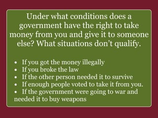 Under what conditions does a 
government have the right to take 
money from you and give it to someone 
else? What situations don’t qualify. 
• If you got the money ` 
illegally 
• If you broke the law 
• If the other person needed it to survive 
• If enough people voted to take it from you. 
• If the government were going to war and 
needed it to buy weapons 
 