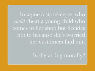 Imagine a storekeeper who 
could cheat a young child who 
comes to her shop but decides 
not to because ` 
she’s worried 
her customers find out. 
! 
Is she acting morally? 
 