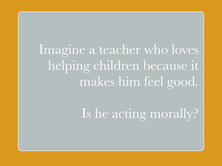 Imagine a teacher who loves 
helping children because it 
makes ` 
him feel good. 
Is he acting morally? 
 
