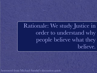Rationale: We study Justice in 
order to understand why 
people believe what they 
believe. 
borrowed from Michael Sandel’s discussion guide 
 