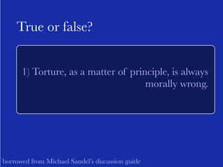 True or false? 
1) Torture, as a matter of principle, is always 
morally wrong. 
borrowed from Michael Sandel’s discussion guide 
 
