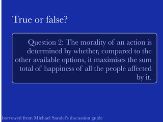 ! 
True or false? 
Question 2: The morality of an action is 
determined by whether, compared to the 
other available options, it maximises the sum 
total of happiness of all the people affected 
by it. 
! 
! 
borrowed from Michael Sandel’s discussion guide 
 