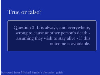 ! 
True or false? 
Question 3: It is always, and everywhere, 
wrong to cause another person's death - 
assuming they wish to stay alive - if this 
outcome is avoidable. 
! 
! 
borrowed from Michael Sandel’s discussion guide 
 