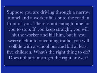 Suppose ten thousand innocent civilians 
live next to a munitions factory in a 
country at war. If you bomb the factory, 
all of them will die. If you don’t bomb the 
factory, it will be used to produce bombs 
that will be dropped on fifty thousand 
innocent civilians in another country. 
What’s the right thing to do? Does 
utilitarianism get the right answer? 
 