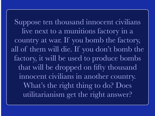 Suppose a man has planted a bomb in 
New York City, and it will explode in 
twenty-four hours unless the police are 
able to find it. Should it be legal for the 
police to use torture to extract information 
from the suspected bomber? Does 
utilitarianism get the right answer? 
 