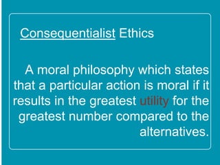 Consequentialist Ethics
A moral philosophy which
states that a particular action
is moral if it results in the
greatest utility for the greatest
number compared to the
alternatives.
 